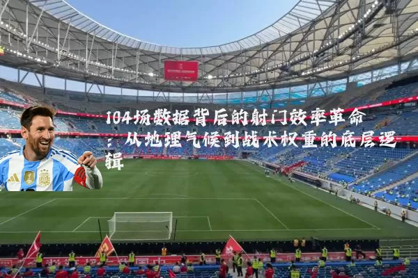 104场数据背后的射门效率革命:从地理气候到战术权重的底层逻辑