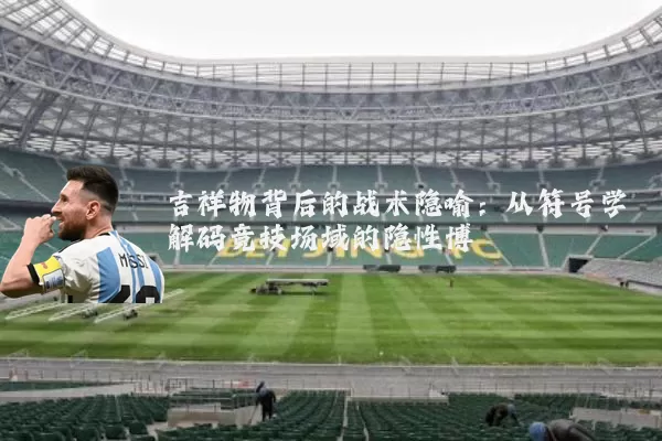吉祥物背后的战术隐喻：从符号学解码竞技场域的隐性博弈