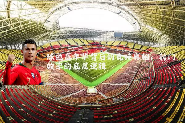 球迷嘉年华背后的竞技真相：射门效率的底层逻辑