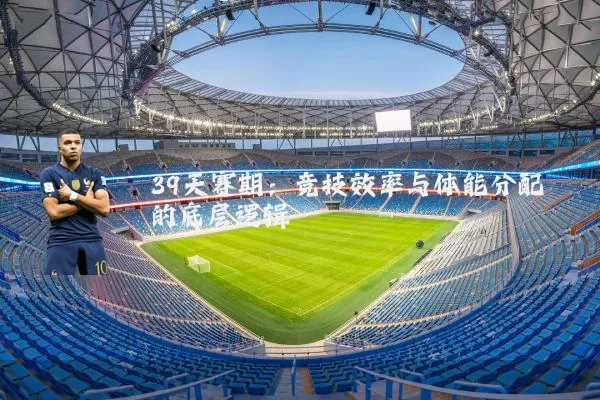 39天赛期:竞技效率与体能分配的底层逻辑