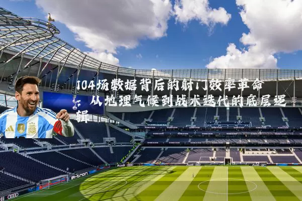 104场数据背后的射门效率革命:从地理气候到战术迭代的底层逻辑